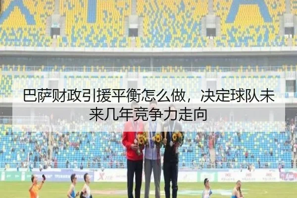 巴萨财政引援平衡怎么做，决定球队未来几年竞争力走向 | kaiyun